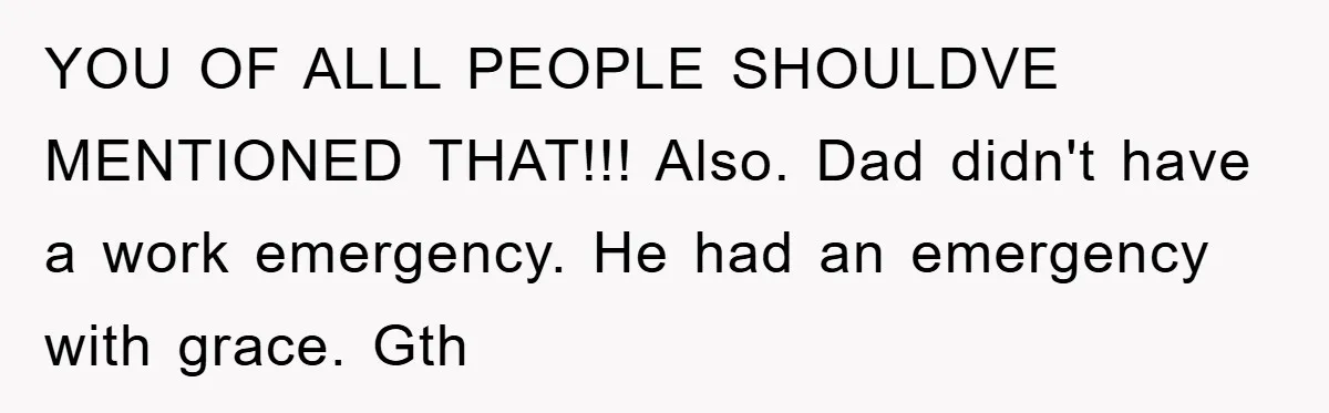 YOU OF ALLL PEOPLE SHOULDVE MENTIONED THAT!!! Also. Dad didn't have a work emergency. He had an emergency with grace. Gth