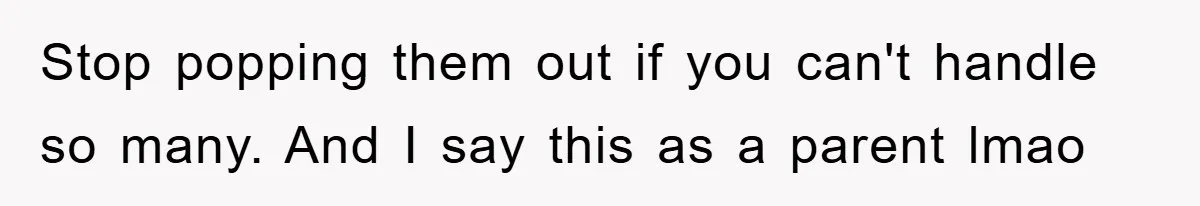 Stop popping them out if you can't handle so many. And I say this as a parent lmao