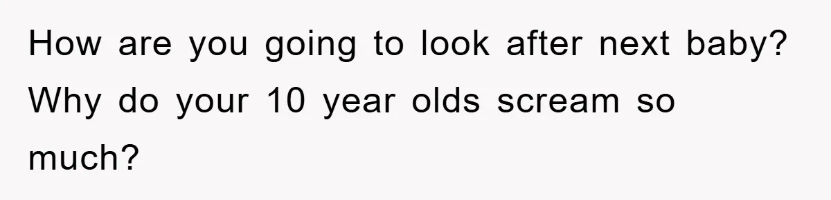 How are you going to look after next baby? Why do your 10 year olds scream so much?