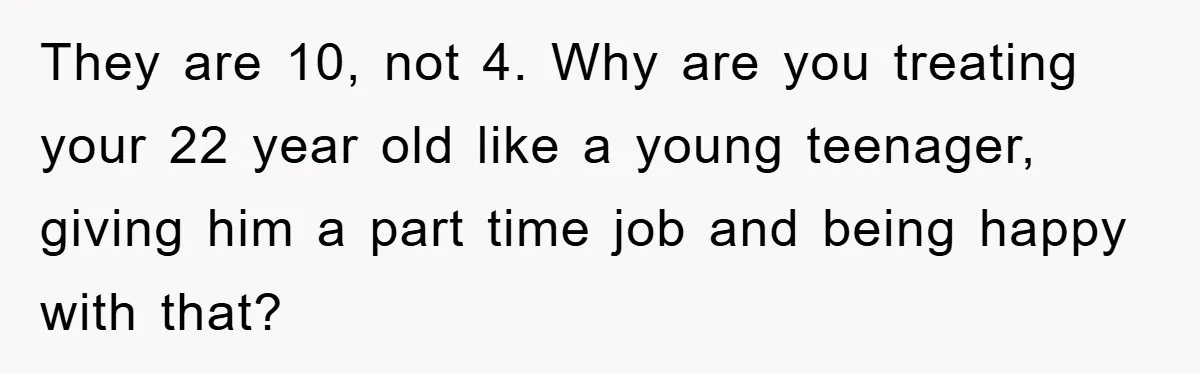 They are 10, not 4. Why are you treating your 22 year old like a young teenager, giving him a part time job and being happy with that?