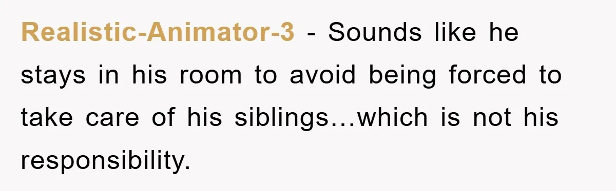Realistic-Animator-3 − Sounds like he stays in his room to avoid being forced to take care of his siblings…which is not his responsibility.