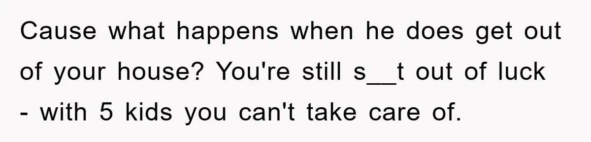 Cause what happens when he does get out of your house? You're still s__t out of luck - with 5 kids you can't take care of.