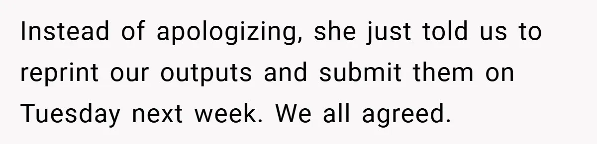 Instead of apologizing, she just told us to reprint our outputs and submit them on Tuesday next week. We all agreed.