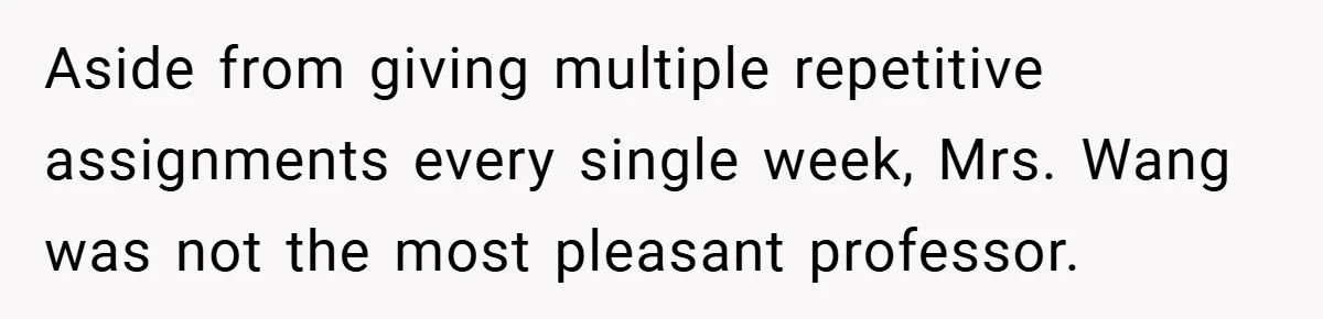 Aside from giving multiple repetitive assignments every single week, Mrs. Wang was not the most pleasant professor.