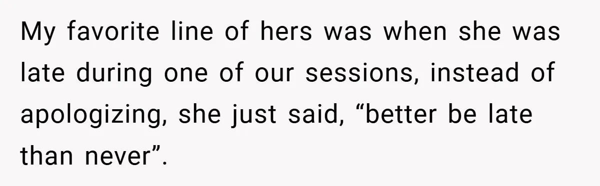 My favorite line of hers was when she was late during one of our sessions, instead of apologizing, she just said, “better be late than never”.