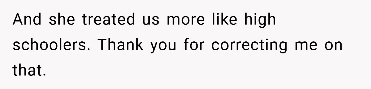 And she treated us more like high schoolers. Thank you for correcting me on that.