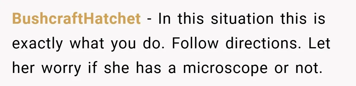 BushcraftHatchet − In this situation this is exactly what you do. Follow directions. Let her worry if she has a microscope or not.