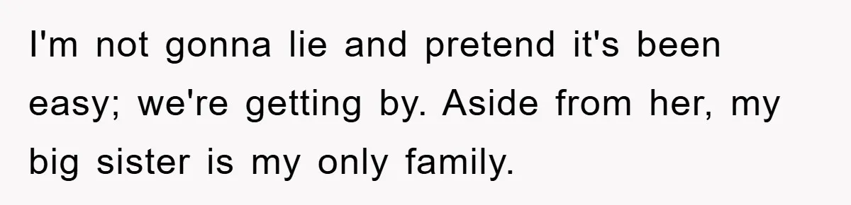 I'm not gonna lie and pretend it's been easy; we're getting by. Aside from her, my big sister is my only family.