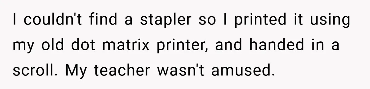 I couldn't find a stapler so I printed it using my old dot matrix printer, and handed in a scroll. My teacher wasn't amused.