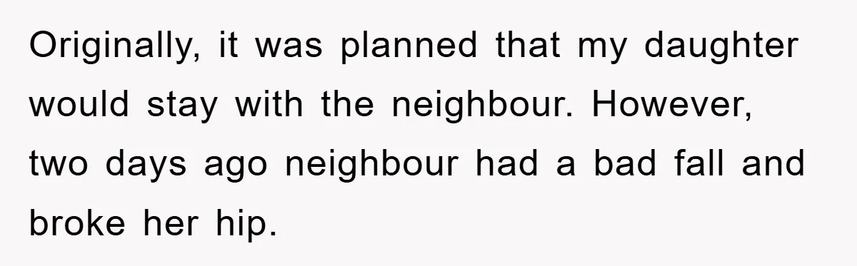 Originally, it was planned that my daughter would stay with the neighbour. However, two days ago neighbour had a bad fall and broke her hip.