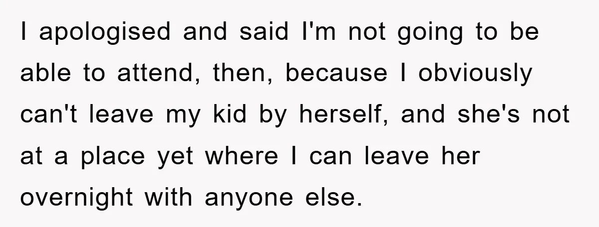 I apologised and said I'm not going to be able to attend, then, because I obviously can't leave my kid by herself, and she's not at a place yet where...