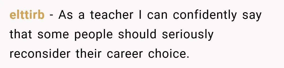 elttirb − As a teacher I can confidently say that some people should seriously reconsider their career choice.