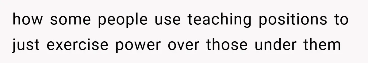 how some people use teaching positions to just exercise power over those under them
