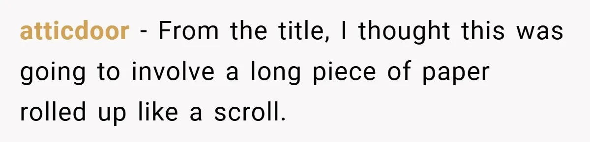atticdoor − From the title, I thought this was going to involve a long piece of paper rolled up like a scroll.