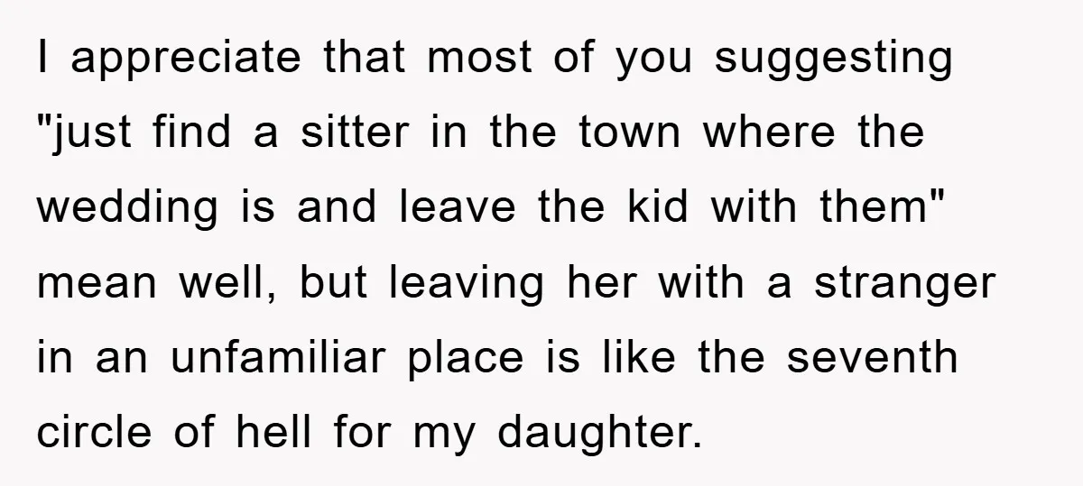 I appreciate that most of you suggesting "just find a sitter in the town where the wedding is and leave the kid with them" mean well, but leaving her with...
