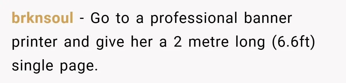 brknsoul − Go to a professional banner printer and give her a 2 metre long (6.6ft) single page.