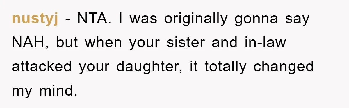 nustyj − NTA. I was originally gonna say NAH, but when your sister and in-law attacked your daughter, it totally changed my mind.