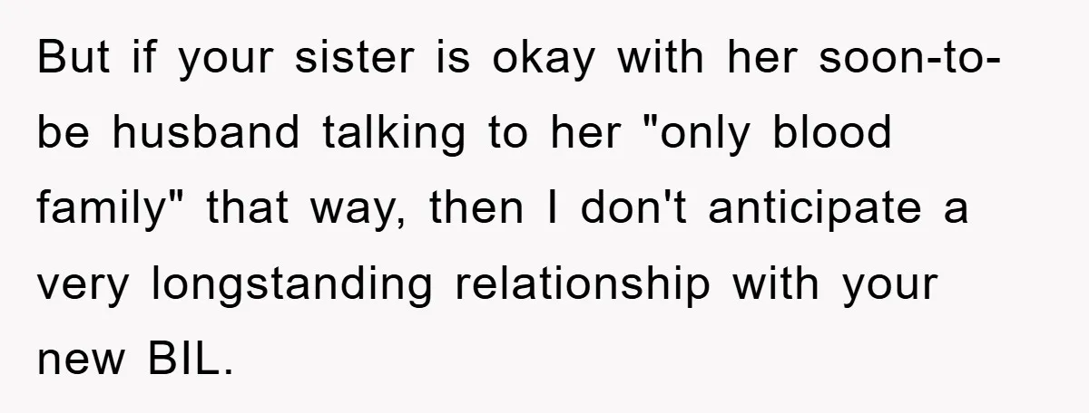 But if your sister is okay with her soon-to-be husband talking to her "only blood family" that way, then I don't anticipate a very longstanding relationship with your new BIL.