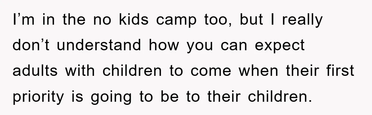 I’m in the no kids camp too, but I really don’t understand how you can expect adults with children to come when their first priority is going to be to...