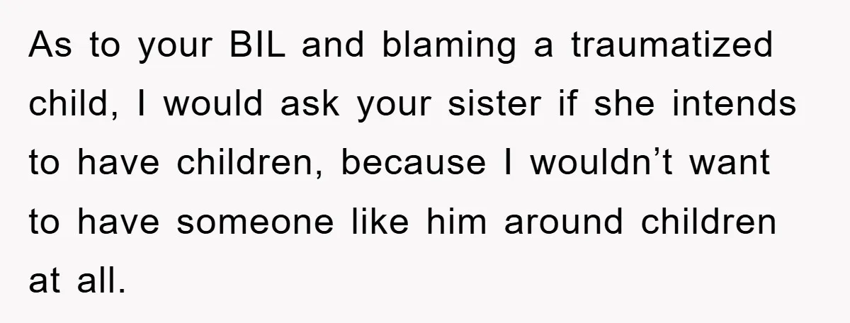 As to your BIL and blaming a traumatized child, I would ask your sister if she intends to have children, because I wouldn’t want to have someone like him around...