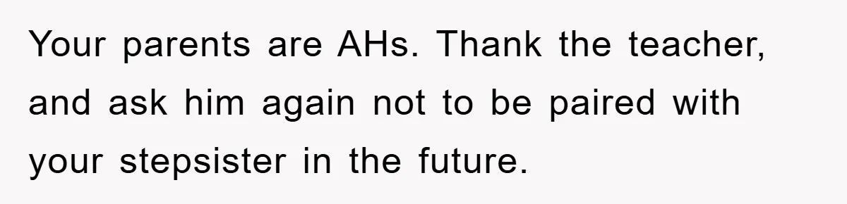 Teen Dodges Stepsister For School Project, Faces Family’s Wrath After Secret Plan Unravels Your parents are AHs. Thank the teacher, and ask him again not to be paired with your stepsister in the future.