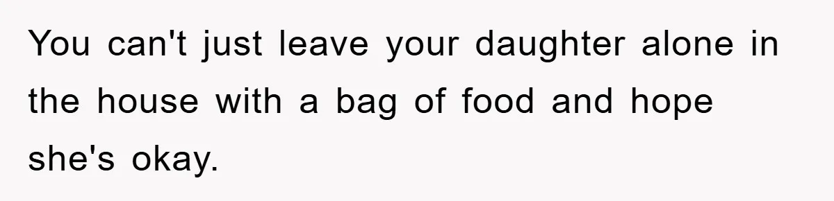 You can't just leave your daughter alone in the house with a bag of food and hope she's okay.