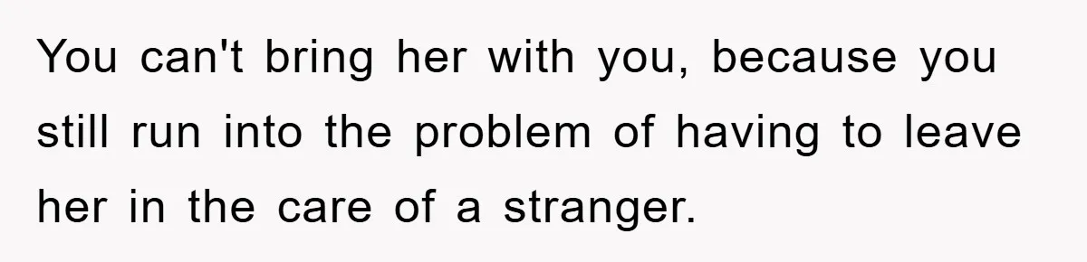 You can't bring her with you, because you still run into the problem of having to leave her in the care of a stranger.