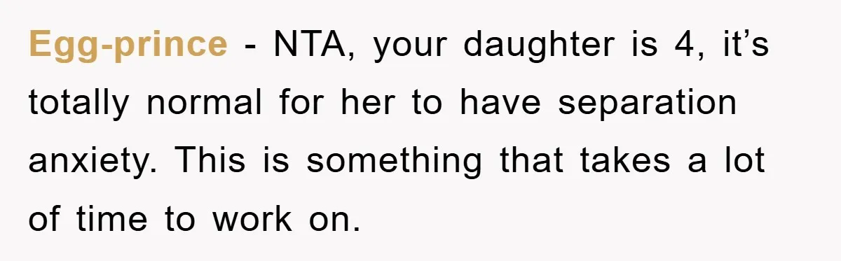 Egg-prince − NTA, your daughter is 4, it’s totally normal for her to have separation anxiety. This is something that takes a lot of time to work on.