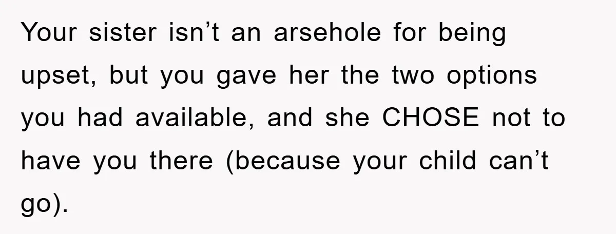 Your sister isn’t an arsehole for being upset, but you gave her the two options you had available, and she CHOSE not to have you there (because your child can’t...