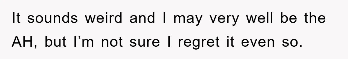 It sounds weird and I may very well be the AH, but I’m not sure I regret it even so.