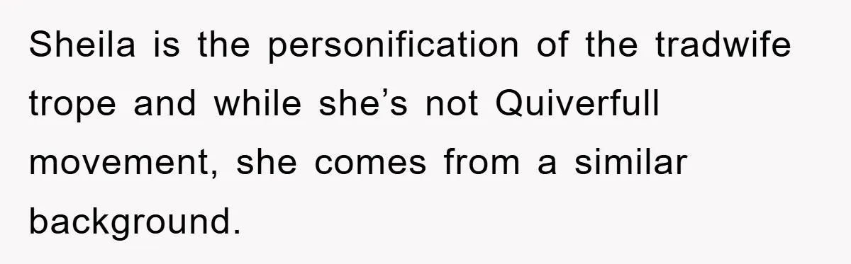 Sheila is the personification of the tradwife trope and while she’s not Quiverfull movement, she comes from a similar background.