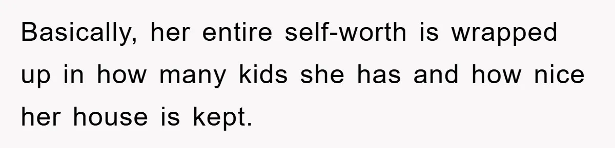 Basically, her entire self-worth is wrapped up in how many kids she has and how nice her house is kept.