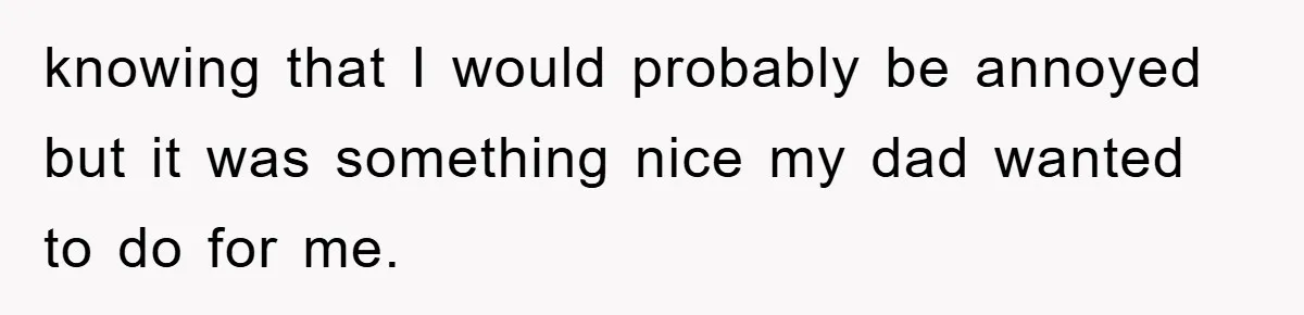knowing that I would probably be annoyed but it was something nice my dad wanted to do for me.