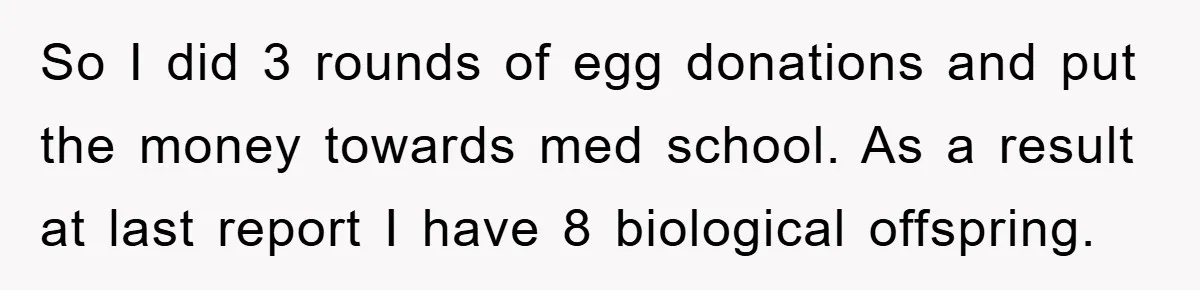 So I did 3 rounds of egg donations and put the money towards med school. As a result at last report I have 8 biological offspring.