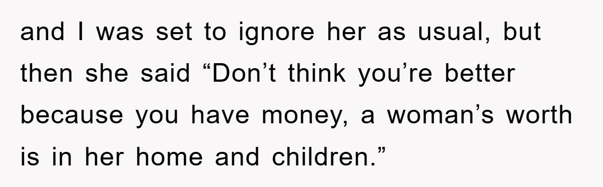 and I was set to ignore her as usual, but then she said “Don’t think you’re better because you have money, a woman’s worth is in her home and children.”