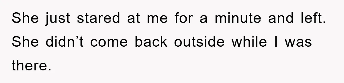 She just stared at me for a minute and left. She didn’t come back outside while I was there.