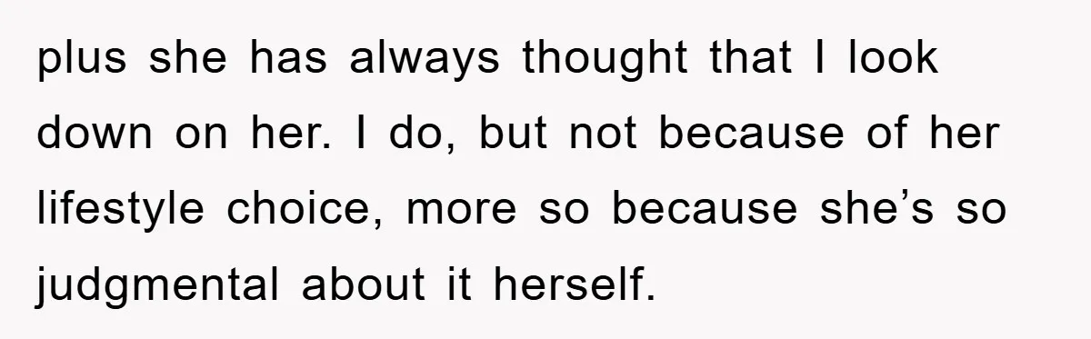 plus she has always thought that I look down on her. I do, but not because of her lifestyle choice, more so because she’s so judgmental about it herself.