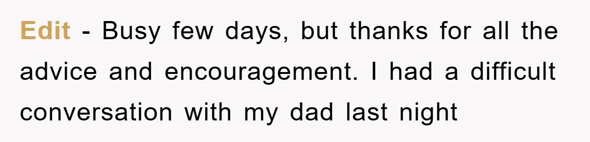 Edit - Busy few days, but thanks for all the advice and encouragement. I had a difficult conversation with my dad last night