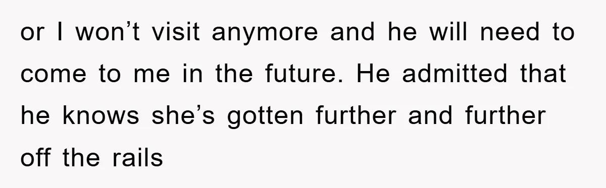 or I won’t visit anymore and he will need to come to me in the future. He admitted that he knows she’s gotten further and further off the rails