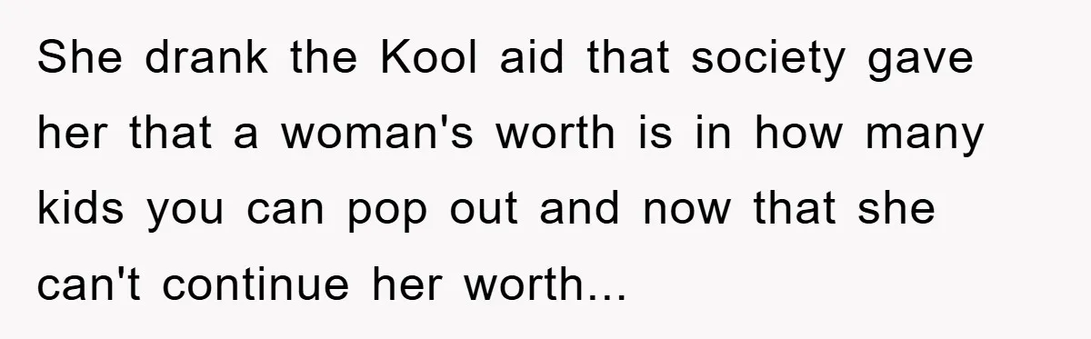She drank the Kool aid that society gave her that a woman's worth is in how many kids you can pop out and now that she can't continue her worth...