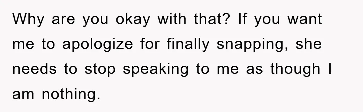 Why are you okay with that? If you want me to apologize for finally snapping, she needs to stop speaking to me as though I am nothing.