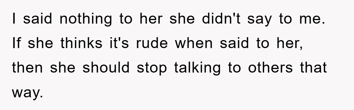 I said nothing to her she didn't say to me. If she thinks it's rude when said to her, then she should stop talking to others that way.