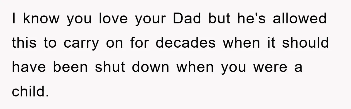 I know you love your Dad but he's allowed this to carry on for decades when it should have been shut down when you were a child.
