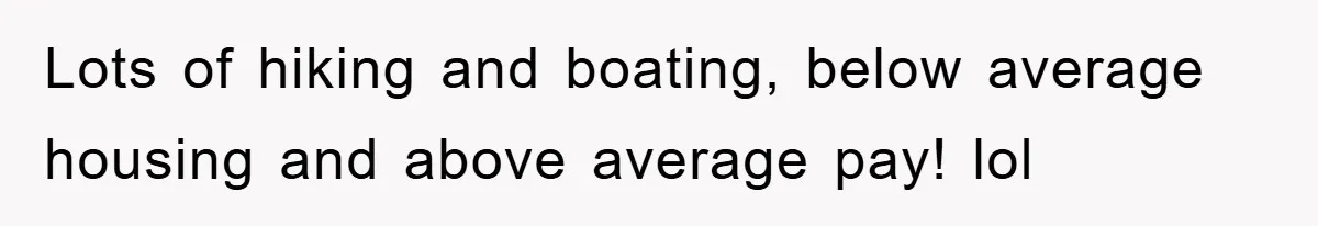 Lots of hiking and boating, below average housing and above average pay! lol
