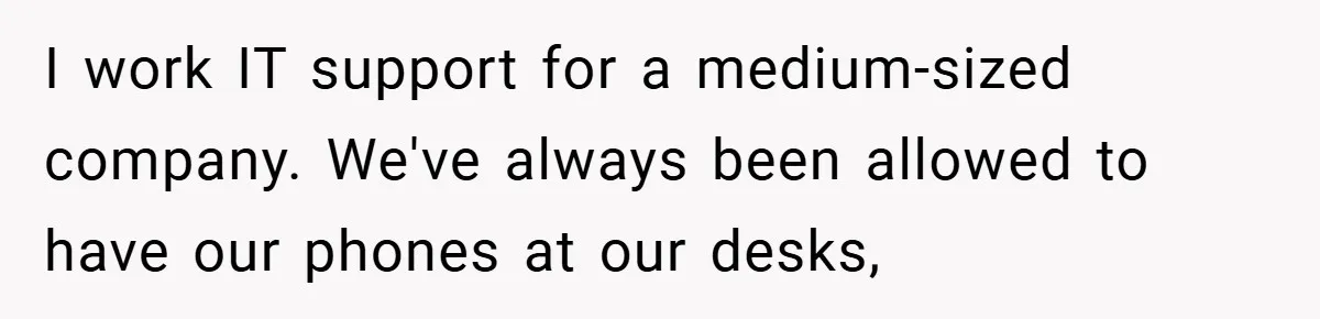 I work IT support for a medium-sized company. We've always been allowed to have our phones at our desks,