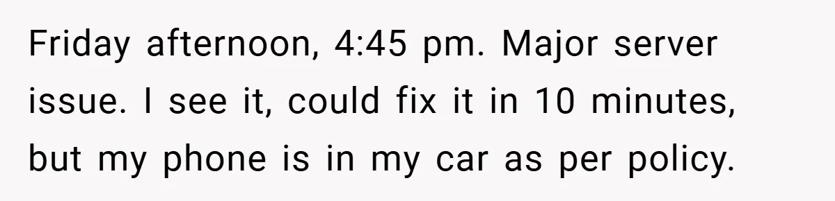 Friday afternoon, 4:45 pm. Major server issue. I see it, could fix it in 10 minutes, but my phone is in my car as per policy.