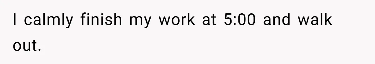 I calmly finish my work at 5:00 and walk out.