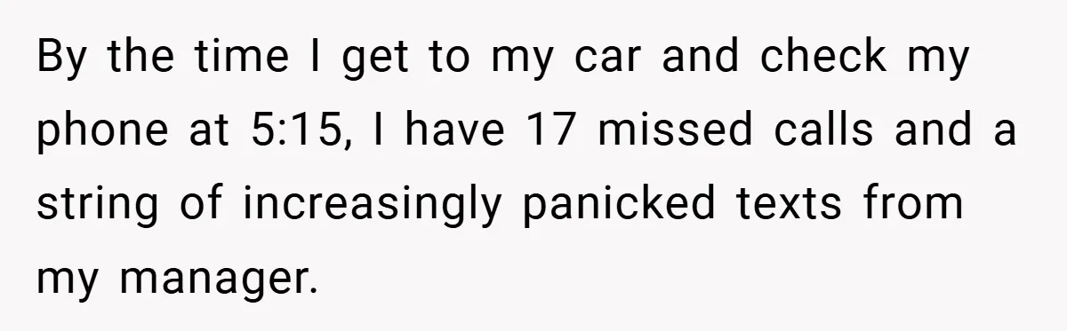 By the time I get to my car and check my phone at 5:15, I have 17 missed calls and a string of increasingly panicked texts from my manager.