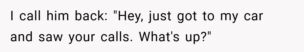 I call him back: "Hey, just got to my car and saw your calls. What's up?"