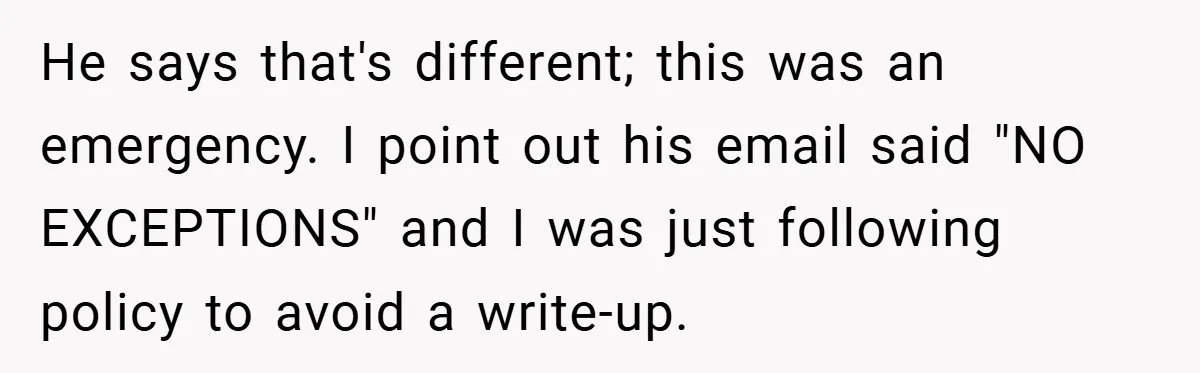 He says that's different; this was an emergency. I point out his email said "NO EXCEPTIONS" and I was just following policy to avoid a write-up.
